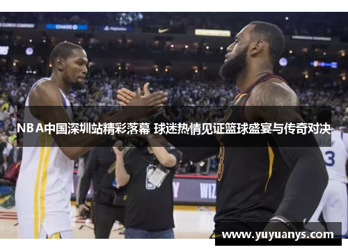 NBA中国深圳站精彩落幕 球迷热情见证篮球盛宴与传奇对决